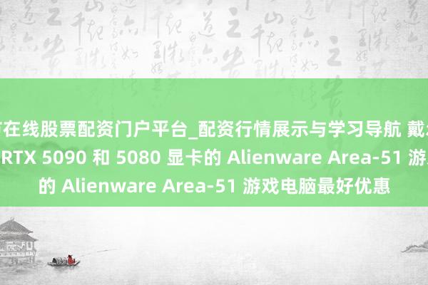 毕节在线股票配资门户平台_配资行情展示与学习导航 戴尔 Outlet 提供搭载 RTX 5090 和 5080 显卡的 Alienware Area-51 游戏电脑最好优惠