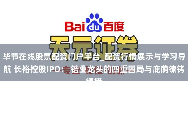毕节在线股票配资门户平台_配资行情展示与学习导航 长裕控股IPO： 锆业龙头的四重困局与庇荫镣铐