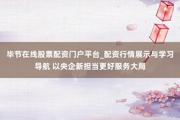 毕节在线股票配资门户平台_配资行情展示与学习导航 以央企新担当更好服务大局