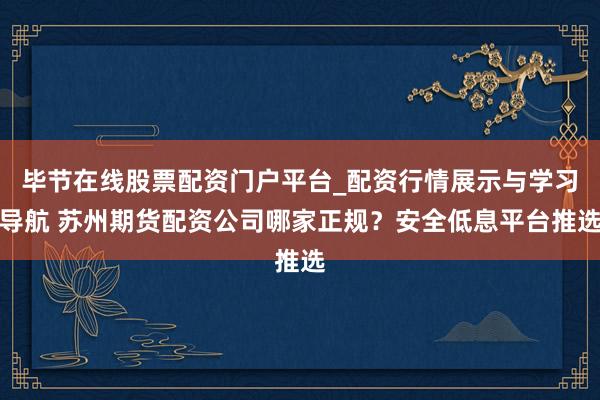 毕节在线股票配资门户平台_配资行情展示与学习导航 苏州期货配资公司哪家正规？安全低息平台推选