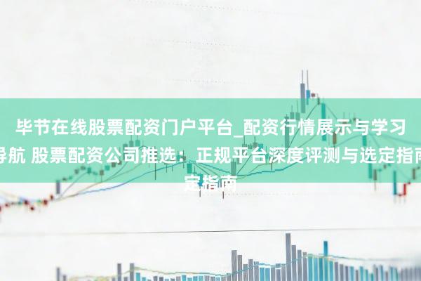 毕节在线股票配资门户平台_配资行情展示与学习导航 股票配资公司推选：正规平台深度评测与选定指南