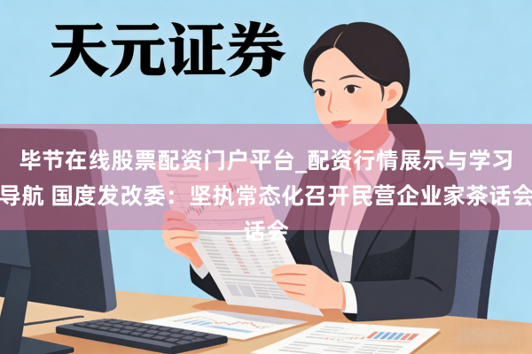 毕节在线股票配资门户平台_配资行情展示与学习导航 国度发改委：坚执常态化召开民营企业家茶话会